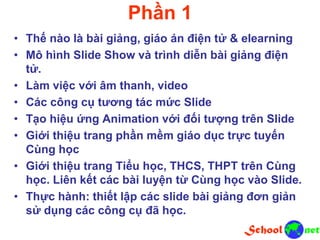 Phần 1
• Thế nào là bài giảng, giáo án điện tử & elearning
• Mô hình Slide Show và trình diễn bài giảng điện
tử.
• Làm việc với âm thanh, video
• Các công cụ tương tác mức Slide
• Tạo hiệu ứng Animation với đối tượng trên Slide
• Giới thiệu trang phần mềm giáo dục trực tuyến
Cùng học
• Giới thiệu trang Tiểu học, THCS, THPT trên Cùng
học. Liên kết các bài luyện từ Cùng học vào Slide.
• Thực hành: thiết lập các slide bài giảng đơn giản
sử dụng các công cụ đã học.
 