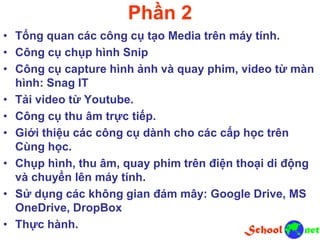 Phần 2
• Tổng quan các công cụ tạo Media trên máy tính.
• Công cụ chụp hình Snip
• Công cụ capture hình ảnh và quay phim, video từ màn
hình: Snag IT
• Tải video từ Youtube.
• Công cụ thu âm trực tiếp.
• Giới thiệu các công cụ dành cho các cấp học trên
Cùng học.
• Chụp hình, thu âm, quay phim trên điện thoại di động
và chuyển lên máy tính.
• Sử dụng các không gian đám mây: Google Drive, MS
OneDrive, DropBox
• Thực hành.
 