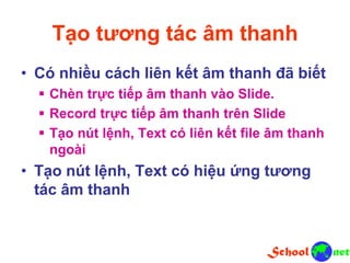 Tạo tương tác âm thanh
• Có nhiều cách liên kết âm thanh đã biết
 Chèn trực tiếp âm thanh vào Slide.
 Record trực tiếp âm thanh trên Slide
 Tạo nút lệnh, Text có liên kết file âm thanh
ngoài
• Tạo nút lệnh, Text có hiệu ứng tương
tác âm thanh
 