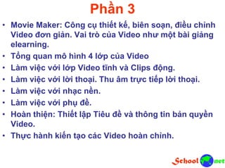 Phần 3
• Movie Maker: Công cụ thiết kế, biên soạn, điều chỉnh
Video đơn giản. Vai trò của Video như một bài giảng
elearning.
• Tổng quan mô hình 4 lớp của Video
• Làm việc với lớp Video tĩnh và Clips động.
• Làm việc với lời thoại. Thu âm trực tiếp lời thoại.
• Làm việc với nhạc nền.
• Làm việc với phụ đề.
• Hoàn thiện: Thiết lập Tiêu đề và thông tin bản quyền
Video.
• Thực hành kiến tạo các Video hoàn chỉnh.
 