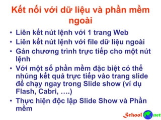 Kết nối với dữ liệu và phần mềm
ngoài
• Liên kết nút lệnh với 1 trang Web
• Liên kết nút lệnh với file dữ liệu ngoài
• Gán chương trình trực tiếp cho một nút
lệnh
• Với một số phần mềm đặc biệt có thể
nhúng kết quả trực tiếp vào trang slide
để chạy ngay trong Slide show (ví dụ
Flash, Cabri, ….)
• Thực hiện độc lập Slide Show và Phần
mềm
 