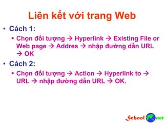Liên kết với trang Web
• Cách 1:
 Chọn đối tượng  Hyperlink  Existing File or
Web page  Addres  nhập đường dẫn URL
 OK
• Cách 2:
 Chọn đối tượng  Action  Hyperlink to 
URL  nhập đường dẫn URL  OK.
 