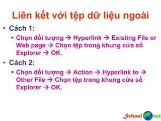Liên kết với tệp dữ liệu ngoài
• Cách 1:
 Chọn đối tượng  Hyperlink  Existing File or
Web page  Chọn tệp trong khung cửa sổ
Explorer  OK.
• Cách 2:
 Chọn đối tượng  Action  Hyperlink to 
Other File  Chọn tệp trong khung cửa sổ
Explorer  OK.
 