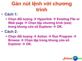 Gán nút lệnh với chương
trình
• Cách 1:
 Chọn đối tượng  Hyperlink  Existing File or
Web page  Chọn tệp chương trình (exe)
trong khung cửa sổ Explorer  OK.
• Cách 2:
 Chọn đối tượng  Action  Run Program 
Browse  Chọn tệp trong khung cửa sổ
Explorer  OK.
 