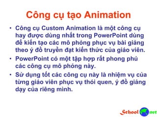 Công cụ tạo Animation
• Công cụ Custom Animation là một công cụ
hay được dùng nhất trong PowerPoint dùng
để kiến tạo các mô phỏng phục vụ bài giảng
theo ý đồ truyền đạt kiến thức của giáo viên.
• PowerPoint có một tập hợp rất phong phú
các công cụ mô phỏng này.
• Sử dụng tốt các công cụ này là nhiệm vụ của
từng giáo viên phục vụ thói quen, ý đồ giảng
dạy của riêng mình.
 