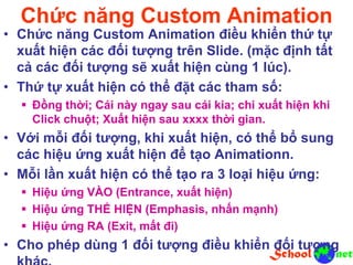 Chức năng Custom Animation
• Chức năng Custom Animation điều khiển thứ tự
xuất hiện các đối tượng trên Slide. (mặc định tất
cả các đối tượng sẽ xuất hiện cùng 1 lúc).
• Thứ tự xuất hiện có thể đặt các tham số:
 Đồng thời; Cái này ngay sau cái kia; chi xuất hiện khi
Click chuột; Xuất hiện sau xxxx thời gian.
• Với mỗi đối tượng, khi xuất hiện, có thể bổ sung
các hiệu ứng xuất hiện để tạo Animationn.
• Mỗi lần xuất hiện có thể tạo ra 3 loại hiệu ứng:
 Hiệu ứng VÀO (Entrance, xuất hiện)
 Hiệu ứng THỂ HIỆN (Emphasis, nhấn mạnh)
 Hiệu ứng RA (Exit, mất đi)
• Cho phép dùng 1 đối tượng điều khiển đối tượng
 