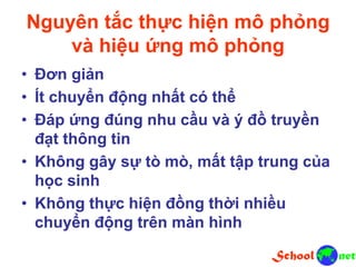 Nguyên tắc thực hiện mô phỏng
và hiệu ứng mô phỏng
• Đơn giản
• Ít chuyển động nhất có thể
• Đáp ứng đúng nhu cầu và ý đồ truyền
đạt thông tin
• Không gây sự tò mò, mất tập trung của
học sinh
• Không thực hiện đồng thời nhiều
chuyển động trên màn hình
 