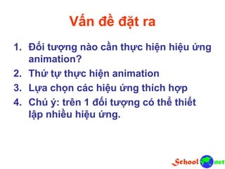 Vấn đề đặt ra
1. Đối tượng nào cần thực hiện hiệu ứng
animation?
2. Thứ tự thực hiện animation
3. Lựa chọn các hiệu ứng thích hợp
4. Chú ý: trên 1 đối tượng có thể thiết
lập nhiều hiệu ứng.
 