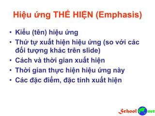 Hiệu ứng THỂ HIỆN (Emphasis)
• Kiểu (tên) hiệu ứng
• Thứ tự xuất hiện hiệu ứng (so với các
đối tượng khác trên slide)
• Cách và thời gian xuất hiện
• Thời gian thực hiện hiệu ứng này
• Các đặc điểm, đặc tính xuất hiện
 