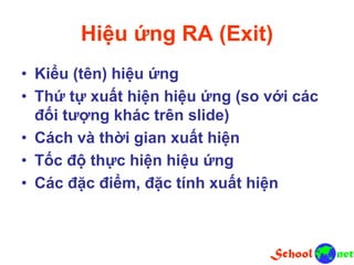 Hiệu ứng RA (Exit)
• Kiểu (tên) hiệu ứng
• Thứ tự xuất hiện hiệu ứng (so với các
đối tượng khác trên slide)
• Cách và thời gian xuất hiện
• Tốc độ thực hiện hiệu ứng
• Các đặc điểm, đặc tính xuất hiện
 