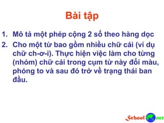 Bài tập
1. Mô tả một phép cộng 2 số theo hàng dọc
2. Cho một từ bao gồm nhiều chữ cái (ví dụ
chữ ch-ơ-i). Thực hiện việc làm cho từng
(nhóm) chữ cái trong cụm từ này đổi màu,
phóng to và sau đó trở về trạng thái ban
đầu.
 