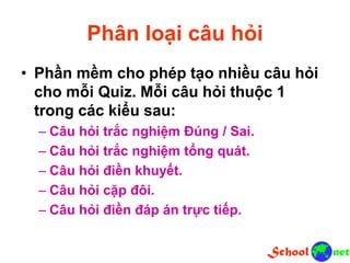 Phân loại câu hỏi
• Phần mềm cho phép tạo nhiều câu hỏi
cho mỗi Quiz. Mỗi câu hỏi thuộc 1
trong các kiểu sau:
– Câu hỏi trắc nghiệm Đúng / Sai.
– Câu hỏi trắc nghiệm tổng quát.
– Câu hỏi điền khuyết.
– Câu hỏi cặp đôi.
– Câu hỏi điền đáp án trực tiếp.
 