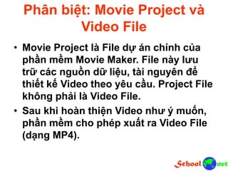 Phân biệt: Movie Project và
Video File
• Movie Project là File dự án chính của
phần mềm Movie Maker. File này lưu
trữ các nguồn dữ liệu, tài nguyên để
thiết kế Video theo yêu cầu. Project File
không phải là Video File.
• Sau khi hoàn thiện Video như ý muốn,
phần mềm cho phép xuất ra Video File
(dạng MP4).
 