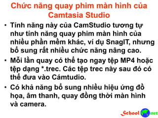 Chức năng quay phim màn hình của
Camtasia Studio
• Tính năng này của CamStudio tương tự
như tính năng quay phim màn hình của
nhiều phần mềm khác, ví dụ SnagIT, nhưng
bổ sung rất nhiều chức năng nâng cao.
• Mỗi lần quay có thể tạo ngay tệp MP4 hoặc
tệp dạng *.trec. Các tệp trec này sau đó có
thể đưa vào Cámtudio.
• Có khả năng bổ sung nhiều hiệu ứng đồ
họa, âm thanh, quay đồng thời màn hình
và camera.
 