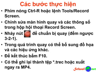 Các bước thực hiện
• Phím nóng Ctrl-R hoặc lệnh Tools/Record
Screen.
• Chỉnh sửa màn hình quay và các thông số
trong hộp hội thoại Record Screen.
• Nháy nút để chuẩn bị quay (đếm ngược
3-2-1).
• Trong quá trình quay có thể bổ sung đồ họa
và các hiệu ứng khác.
• Để kết thúc bấm F10.
• Có thể ghi lại thành tệp *.trec hoặc xuất
ngay ra MP4.
 