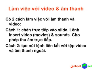 Làm việc với video & âm thanh
Có 2 cách làm việc với âm thanh và
video:
Cách 1: chèn trực tiếp vào slide. Lệnh
Insert video (movies) & sounds. Cho
phép thu âm trực tiếp.
Cách 2: tạo nút lệnh liên kết với tệp video
và âm thanh ngoài.
 
