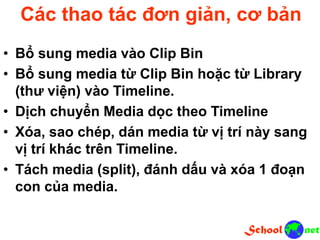 Các thao tác đơn giản, cơ bản
• Bổ sung media vào Clip Bin
• Bổ sung media từ Clip Bin hoặc từ Library
(thư viện) vào Timeline.
• Dịch chuyển Media dọc theo Timeline
• Xóa, sao chép, dán media từ vị trí này sang
vị trí khác trên Timeline.
• Tách media (split), đánh dấu và xóa 1 đoạn
con của media.
 