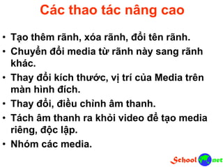 Các thao tác nâng cao
• Tạo thêm rãnh, xóa rãnh, đổi tên rãnh.
• Chuyển đổi media từ rãnh này sang rãnh
khác.
• Thay đổi kích thước, vị trí của Media trên
màn hình đích.
• Thay đổi, điều chỉnh âm thanh.
• Tách âm thanh ra khỏi video để tạo media
riêng, độc lập.
• Nhóm các media.
 