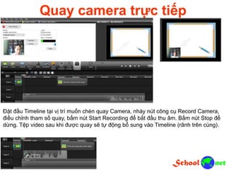 Quay camera trực tiếp
Đặt đầu Timeline tại vị trí muốn chèn quay Camera, nháy nút công cụ Record Camera,
điều chỉnh tham số quay, bấm nút Start Recording để bắt đầu thu âm. Bấm nút Stop để
dừng. Tệp video sau khi được quay sẽ tự động bổ sung vào Timeline (rãnh trên cùng).
 