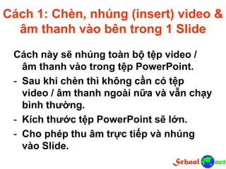 Cách 1: Chèn, nhúng (insert) video &
âm thanh vào bên trong 1 Slide
Cách này sẽ nhúng toàn bộ tệp video /
âm thanh vào trong tệp PowerPoint.
- Sau khi chèn thì không cần có tệp
video / âm thanh ngoài nữa và vẫn chạy
bình thường.
- Kích thước tệp PowerPoint sẽ lớn.
- Cho phép thu âm trực tiếp và nhúng
vào Slide.
 
