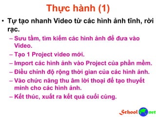 Thực hành (1)
• Tự tạo nhanh Video từ các hình ảnh tĩnh, rời
rạc.
– Sưu tầm, tìm kiếm các hình ảnh để đưa vào
Video.
– Tạo 1 Project video mới.
– Import các hình ảnh vào Project của phần mềm.
– Điều chỉnh độ rộng thời gian của các hình ảnh.
– Vào chức năng thu âm lời thoại để tạo thuyết
minh cho các hình ảnh.
– Kết thúc, xuất ra kết quả cuối cùng.
 