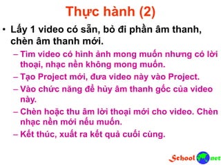 Thực hành (2)
• Lấy 1 video có sẵn, bỏ đi phần âm thanh,
chèn âm thanh mới.
– Tìm video có hình ảnh mong muốn nhưng có lời
thoại, nhạc nền không mong muốn.
– Tạo Project mới, đưa video này vào Project.
– Vào chức năng để hủy âm thanh gốc của video
này.
– Chèn hoặc thu âm lời thoại mới cho video. Chèn
nhạc nền mới nếu muốn.
– Kết thúc, xuất ra kết quả cuối cùng.
 