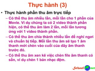 Thực hành (3)
• Thực hành phần thu âm trực tiếp
– Có thể thu âm nhiều lần, mỗi lần cho 1 phần của
Movie. Ví dụ chúng ta có 2 video thành phần
hiện, có thể thu âm làm 2 lần, mỗi lần tương
ứng với 1 video thành phần.
– Có thể thu âm chia thành nhiều lần để nghỉ ngơi
và chuẩn bị tiếp. Mỗi lần thu âm sẽ tạo 1 âm
thanh mới chèn vào cuối của dãy âm thanh
trước đó.
– Có thể thu âm xen kẽ việc chèn file âm thanh có
sẵn, ví dụ chèn 1 bản nhạc đệm.
 