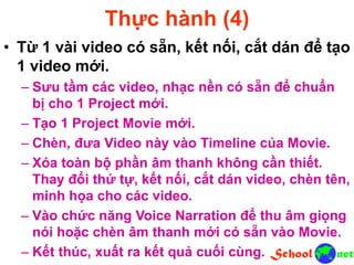 Thực hành (4)
• Từ 1 vài video có sẵn, kết nối, cắt dán để tạo
1 video mới.
– Sưu tầm các video, nhạc nền có sẵn để chuẩn
bị cho 1 Project mới.
– Tạo 1 Project Movie mới.
– Chèn, đưa Video này vào Timeline của Movie.
– Xóa toàn bộ phần âm thanh không cần thiết.
Thay đổi thứ tự, kết nối, cắt dán video, chèn tên,
minh họa cho các video.
– Vào chức năng Voice Narration để thu âm giọng
nói hoặc chèn âm thanh mới có sẵn vào Movie.
– Kết thúc, xuất ra kết quả cuối cùng.
 