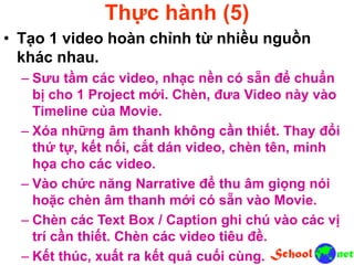 Thực hành (5)
• Tạo 1 video hoàn chỉnh từ nhiều nguồn
khác nhau.
– Sưu tầm các video, nhạc nền có sẵn để chuẩn
bị cho 1 Project mới. Chèn, đưa Video này vào
Timeline của Movie.
– Xóa những âm thanh không cần thiết. Thay đổi
thứ tự, kết nối, cắt dán video, chèn tên, minh
họa cho các video.
– Vào chức năng Narrative để thu âm giọng nói
hoặc chèn âm thanh mới có sẵn vào Movie.
– Chèn các Text Box / Caption ghi chú vào các vị
trí cần thiết. Chèn các video tiêu đề.
– Kết thúc, xuất ra kết quả cuối cùng.
 