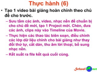 Thực hành (6)
• Tạo 1 video bài giảng hoàn chỉnh theo chủ
đề cho trước.
– Sưu tầm các ảnh, video, nhạc nền để chuẩn bị
cho chủ đề mới, tạo 1 Project mới. Chèn, đưa
các ảnh, clips này vào Timeline của Movie.
– Thực hiện các thao tác biên soạn, điều chỉnh
các lớp dữ liệu chính cho bài giảng như thay
đổi thứ tự, cắt dán, thu âm lời thoại, bổ sung
nhạc nền.
– Kết xuất ra file kết quả cuối cùng.
 