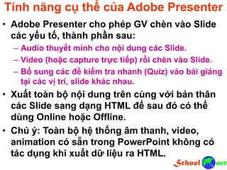 Tính năng cụ thể của Adobe Presenter
• Adobe Presenter cho phép GV chèn vào Slide
các yếu tố, thành phần sau:
– Audio thuyết minh cho nội dung các Slide.
– Video (hoặc capture trực tiếp) rồi chèn vào Slide.
– Bổ sung các đề kiểm tra nhanh (Quiz) vào bài giảng
tại các vị trí, slide khác nhau.
• Xuất toàn bộ nội dung trên cùng với bản thân
các Slide sang dạng HTML để sau đó có thể
dùng Online hoặc Offline.
• Chú ý: Toàn bộ hệ thống âm thanh, video,
animation có sẵn trong PowerPoint không có
tác dụng khi xuất dữ liệu ra HTML.
 