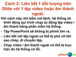 Cách 2: Liên kết 1 đối tượng trên
Slide với 1 tệp video hoặc âm thành
ngoài.
Với cách này, khi bấm nút lệnh, hệ thống sẽ
khởi động qui trình chạy tự động tệp video /
âm thanh bằng phần mềm hệ thống.
- Tệp PowerPoint sẽ không bị phình lớn ra.
- Liên kết với tệp ngoài có thể bị phá vỡ khi
sao chép, di chuyển tệp.
- Chạy video / âm thanh ngoài có thể bị trục
trặc do hệ thống có lỗi.
 