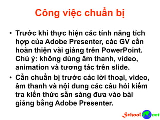 Công việc chuẩn bị
• Trước khi thực hiện các tính năng tích
hợp của Adobe Presenter, các GV cần
hoàn thiện vài giảng trên PowerPoint.
Chú ý: không dùng âm thanh, video,
animation và tương tác trên slide.
• Cần chuẩn bị trước các lời thoại, video,
âm thanh và nội dung các câu hỏi kiểm
tra kiến thức sẵn sàng đưa vào bài
giảng bằng Adobe Presenter.
 