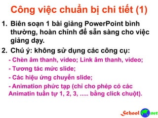 Công việc chuẩn bị chi tiết (1)
1. Biên soạn 1 bài giảng PowerPoint bình
thường, hoàn chỉnh để sẵn sàng cho việc
giảng dạy.
2. Chú ý: không sử dụng các công cụ:
- Chèn âm thanh, video; Link âm thanh, video;
- Tương tác mức slide;
- Các hiệu ứng chuyển slide;
- Animation phức tạp (chỉ cho phép có các
Animatin tuần tự 1, 2, 3, ..... bằng click chuột).
 