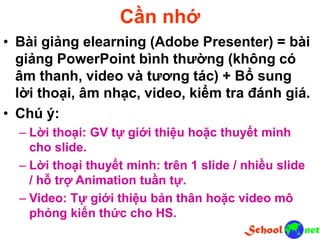 Cần nhớ
• Bài giảng elearning (Adobe Presenter) = bài
giảng PowerPoint bình thường (không có
âm thanh, video và tương tác) + Bổ sung
lời thoại, âm nhạc, video, kiểm tra đánh giá.
• Chú ý:
– Lời thoại: GV tự giới thiệu hoặc thuyết minh
cho slide.
– Lời thoại thuyết minh: trên 1 slide / nhiều slide
/ hỗ trợ Animation tuần tự.
– Video: Tự giới thiệu bản thân hoặc video mô
phỏng kiến thức cho HS.
 