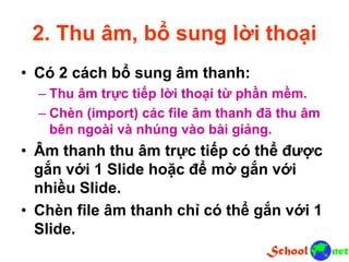 2. Thu âm, bổ sung lời thoại
• Có 2 cách bổ sung âm thanh:
– Thu âm trực tiếp lời thoại từ phần mềm.
– Chèn (import) các file âm thanh đã thu âm
bên ngoài và nhúng vào bài giảng.
• Âm thanh thu âm trực tiếp có thể được
gắn với 1 Slide hoặc để mở gắn với
nhiều Slide.
• Chèn file âm thanh chỉ có thể gắn với 1
Slide.
 