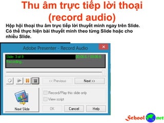Thu âm trực tiếp lời thoại
(record audio)
Hộp hội thoại thu âm trực tiếp lời thuyết minh ngay trên Slide.
Có thể thực hiện bài thuyết minh theo từng Slide hoặc cho
nhiều Slide.
 