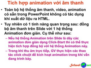 Tích hợp animation với âm thanh
• Toàn bộ hệ thống âm thanh, video, animation
có sẵn trong PowerPoint không có tác dụng
khi xuất dữ liệu ra HTML.
• Tuy nhiên có 1 tính năng quan trọng sau: đồng
bộ âm thanh trên Slide với 1 hệ thống
Animation đơn giản. Cụ thể như sau:
– Nếu hệ thống Animation trên Slide là dãy các
animation đơn giản dạng Click-Start thì có thể thực
hiện tích hợp đồng bộ với hệ thống Animation này.
– Trong khi thu âm trực tiếp, GV thực hiện các thao
tác click chuột để kích hoạt animation trong khi vẫn
đang trình bày.
 