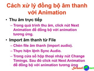 Cách xử lý đồng bộ âm thanh
với Animation
• Thu âm trực tiếp
– Trong quá trình thu âm, click nút Next
Animation để đồng bộ với animation
tương ứng.
• Import âm thanh từ File
– Chèn file âm thanh (import audio).
– Thực hiện lệnh Sync Audio.
– Trong cửa sổ hộp thoại nháy nút Change
Timings. Sau đó click nút Next Animation
để đồng bộ với animation tương ứng
 