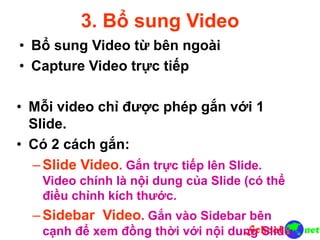 3. Bổ sung Video
• Bổ sung Video từ bên ngoài
• Capture Video trực tiếp
• Mỗi video chỉ được phép gắn với 1
Slide.
• Có 2 cách gắn:
–Slide Video. Gắn trực tiếp lên Slide.
Video chính là nội dung của Slide (có thể
điều chỉnh kích thước.
–Sidebar Video. Gắn vào Sidebar bên
cạnh để xem đồng thời với nội dung Slide.
 
