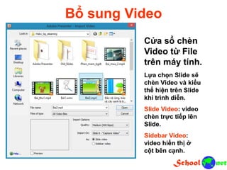 Bổ sung Video
Cửa sổ chèn
Video từ File
trên máy tính.
Lựa chọn Slide sẽ
chèn Video và kiểu
thể hiện trên Slide
khi trình diễn.
Slide Video: video
chèn trực tiếp lên
Slide.
Sidebar Video:
video hiển thị ở
cột bên cạnh.
 