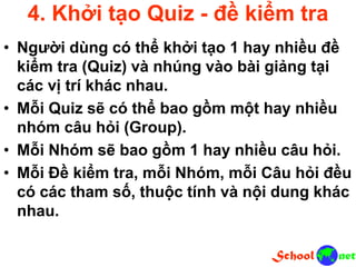 4. Khởi tạo Quiz - đề kiểm tra
• Người dùng có thể khởi tạo 1 hay nhiều đề
kiểm tra (Quiz) và nhúng vào bài giảng tại
các vị trí khác nhau.
• Mỗi Quiz sẽ có thể bao gồm một hay nhiều
nhóm câu hỏi (Group).
• Mỗi Nhóm sẽ bao gồm 1 hay nhiều câu hỏi.
• Mỗi Đề kiểm tra, mỗi Nhóm, mỗi Câu hỏi đều
có các tham số, thuộc tính và nội dung khác
nhau.
 