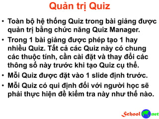 Quản trị Quiz
• Toàn bộ hệ thống Quiz trong bài giảng được
quản trị bằng chức năng Quiz Manager.
• Trong 1 bài giảng được phép tạo 1 hay
nhiều Quiz. Tất cả các Quiz này có chung
các thuộc tính, cần cài đặt và thay đổi các
thông số này trước khi tạo Quiz cụ thể.
• Mỗi Quiz được đặt vào 1 slide định trước.
• Mỗi Quiz có qui định đối với người học sẽ
phải thực hiện đề kiểm tra này như thế nào.
 