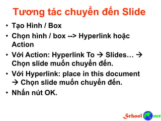 Tương tác chuyển đến Slide
• Tạo Hình / Box
• Chọn hình / box --> Hyperlink hoặc
Action
• Với Action: Hyperlink To  Slides… 
Chọn slide muốn chuyển đến.
• Với Hyperlink: place in this document
 Chọn slide muốn chuyển đến.
• Nhấn nút OK.
 