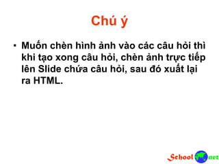 Chú ý
• Muốn chèn hình ảnh vào các câu hỏi thì
khi tạo xong câu hỏi, chèn ảnh trực tiếp
lên Slide chứa câu hỏi, sau đó xuất lại
ra HTML.
 