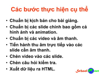 Các bước thực hiện cụ thể
• Chuẩn bị kịch bản cho bài giảng.
• Chuẩn bị các slide chính bao gồm cả
hình ảnh và animation.
• Chuẩn bị các video và âm thanh.
• Tiến hành thu âm trực tiếp vào các
slide cần âm thanh.
• Chèn video vào các slide.
• Chèn câu hỏi kiểm tra.
• Xuất dữ liệu ra HTML.
 