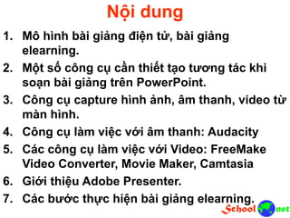 Nội dung
1. Mô hình bài giảng điện tử, bài giảng
elearning.
2. Một số công cụ cần thiết tạo tương tác khi
soạn bài giảng trên PowerPoint.
3. Công cụ capture hình ảnh, âm thanh, video từ
màn hình.
4. Công cụ làm việc với âm thanh: Audacity
5. Các công cụ làm việc với Video: FreeMake
Video Converter, Movie Maker, Camtasia
6. Giới thiệu Adobe Presenter.
7. Các bước thực hiện bài giảng elearning.
 