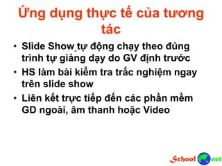Ứng dụng thực tế của tương
tác
• Slide Show tự động chạy theo đúng
trình tự giảng dạy do GV định trước
• HS làm bài kiểm tra trắc nghiệm ngay
trên slide show
• Liên kết trực tiếp đến các phần mềm
GD ngoài, âm thanh hoặc Video
 