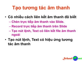 Tạo tương tác âm thanh
• Có nhiều cách liên kết âm thanh đã biết
– Chèn trực tiếp âm thanh vào Slide.
– Record trực tiếp âm thanh trên Slide
– Tạo nút lệnh, Text có liên kết file âm thanh
ngoài
• Tạo nút lệnh, Text có hiệu ứng tương
tác âm thanh
 