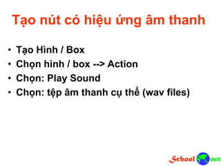 Tạo nút có hiệu ứng âm thanh
• Tạo Hình / Box
• Chọn hình / box --> Action
• Chọn: Play Sound
• Chọn: tệp âm thanh cụ thể (wav files)
 